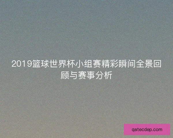 2019篮球世界杯小组赛精彩瞬间全景回顾与赛事分析