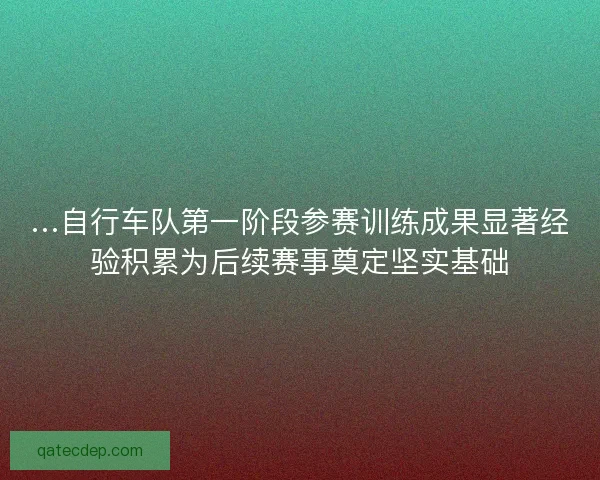 …自行车队第一阶段参赛训练成果显著经验积累为后续赛事奠定坚实基础