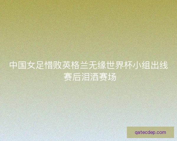 中国女足惜败英格兰无缘世界杯小组出线 赛后泪洒赛场
