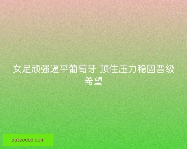 女足顽强逼平葡萄牙 顶住压力稳固晋级希望